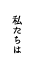 私たちは